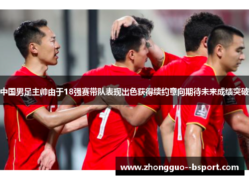 中国男足主帅由于18强赛带队表现出色获得续约意向期待未来成绩突破 中国男足主帅由于18强赛带队表现出色获得续约意向期待未来成绩突破