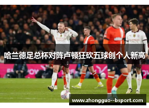 哈兰德足总杯对阵卢顿狂砍五球创个人新高 哈兰德足总杯对阵卢顿狂砍五球创个人新高