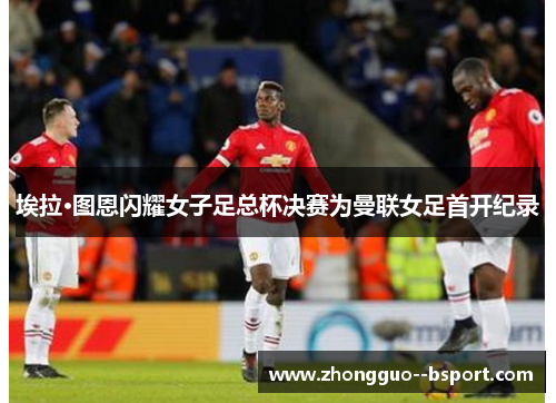 埃拉·图恩闪耀女子足总杯决赛为曼联女足首开纪录 埃拉·图恩闪耀女子足总杯决赛为曼联女足首开纪录