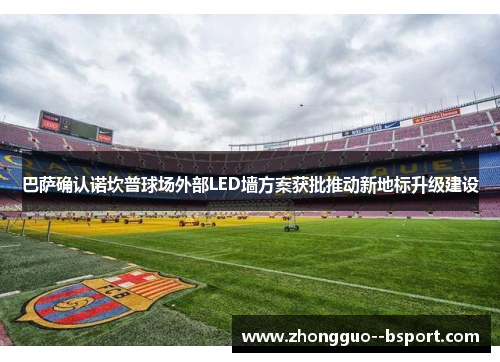 巴萨确认诺坎普球场外部LED墙方案获批推动新地标升级建设