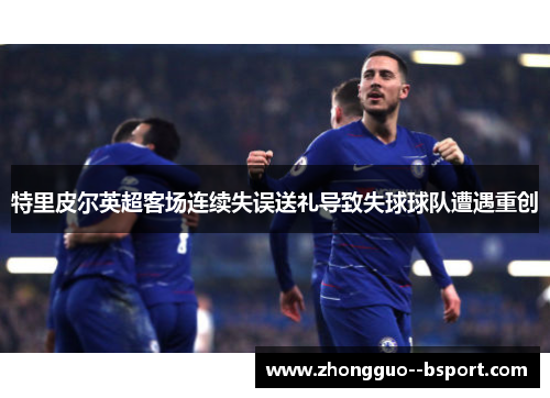 特里皮尔英超客场连续失误送礼导致失球球队遭遇重创 特里皮尔英超客场连续失误送礼导致失球球队遭遇重创