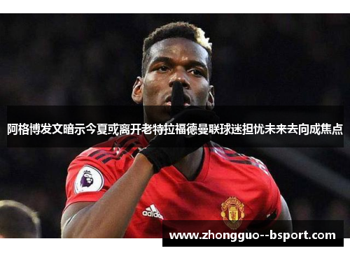 阿格博发文暗示今夏或离开老特拉福德曼联球迷担忧未来去向成焦点 阿格博发文暗示今夏或离开老特拉福德曼联球迷担忧未来去向成焦点