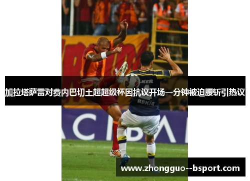 加拉塔萨雷对费内巴切土超超级杯因抗议开场一分钟被迫腰斩引热议 加拉塔萨雷对费内巴切土超超级杯因抗议开场一分钟被迫腰斩引热议