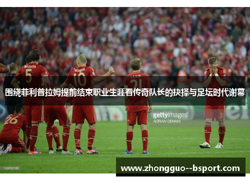 围绕菲利普拉姆提前结束职业生涯看传奇队长的抉择与足坛时代谢幕 围绕菲利普拉姆提前结束职业生涯看传奇队长的抉择与足坛时代谢幕