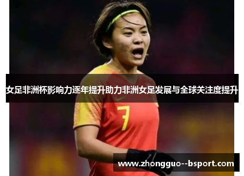 女足非洲杯影响力逐年提升助力非洲女足发展与全球关注度提升