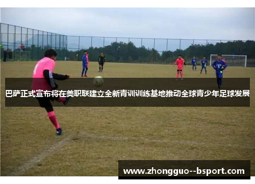 巴萨正式宣布将在美职联建立全新青训训练基地推动全球青少年足球发展