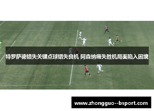 特罗萨德错失关键点球错失良机 阿森纳痛失胜机局面陷入困境