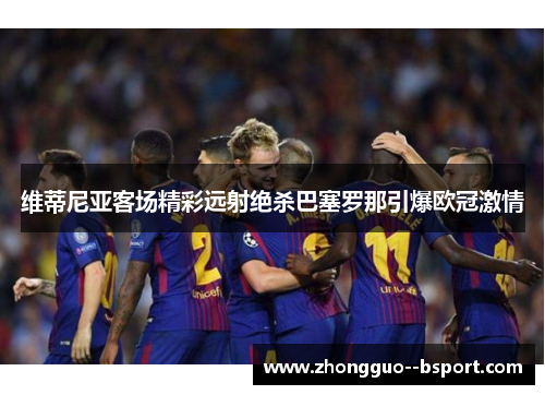维蒂尼亚客场精彩远射绝杀巴塞罗那引爆欧冠激情