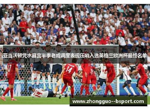 亚当沃顿凭水晶宫半季老成调度表现压哨入选英格兰欧洲杯最终名单 亚当沃顿凭水晶宫半季老成调度表现压哨入选英格兰欧洲杯最终名单