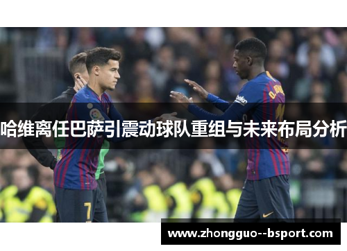 哈维离任巴萨引震动球队重组与未来布局分析