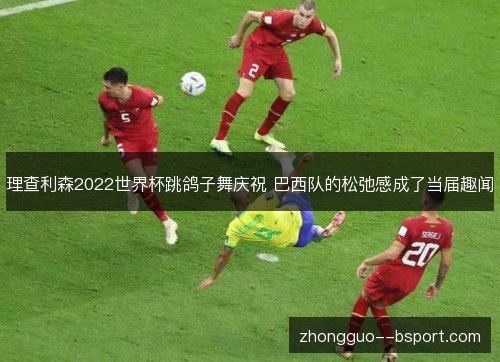 理查利森2022世界杯跳鸽子舞庆祝 巴西队的松弛感成了当届趣闻 理查利森2022世界杯跳鸽子舞庆祝 巴西队的松弛感成了当届趣闻